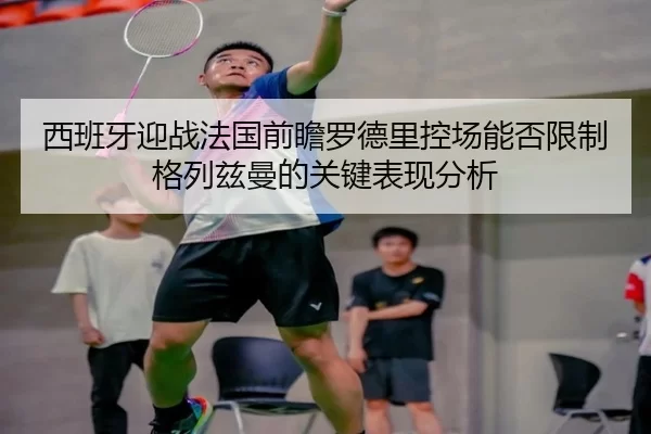 西班牙迎战法国前瞻罗德里控场能否限制格列兹曼的关键表现分析