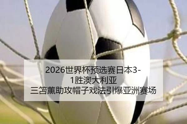 2026世界杯预选赛日本3-1胜澳大利亚 三笘薫助攻帽子戏法引爆亚洲赛场