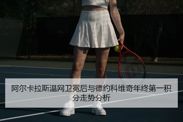 阿尔卡拉斯温网卫冕后与德约科维奇年终第一积分走势分析